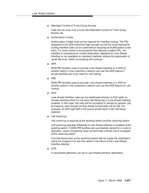 Page 1001Look Ahead Interflow
Issue  3   March 1996
3-857
nAttendant Control of Trunk Group Access
Calls will not route over a trunk with Attendant Control of Trunk Group 
Access set.
nAuthorization Codes
Authorization Codes must not be required for interflow routing. The FRL 
assigned to the VDN should be high enough so that the route desired for 
routing interflow c alls c an b e used without requiring an Authorization Code 
entry. If a route choice is encountered that requires a higher FRL, the 
interflow is...