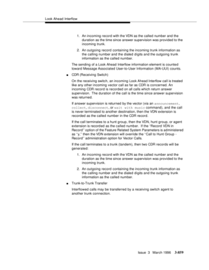 Page 1003Look Ahead Interflow
Issue  3   March 1996
3-859
1. An incoming record with the VDN as the called number and the 
duration as the time since answer supervision was provided to the 
incoming trunk.
2. An outgoing record containing the incoming trunk information as 
the calling number and the dialed d i gits and the outgoing trunk 
information as the called number.
The sending of a Look Ahead Interflow information element is counted 
toward Message Associated User-to-User Information (MA-UUI) counts.
nCDR...
