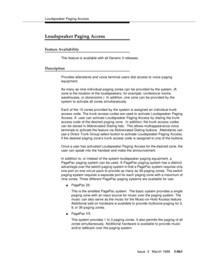 Page 1005Loudspeaker Paging Access
Issue  3   March 1996
3-861
Loudspeaker Paging Access
Feature Availability
This feature is available with all Generic 3 releases.
Description
Provides attendants and voice terminal users dial access to voice p aging 
equipment.
As many as nine individual p a ging zones can be provided by the system. (A 
zone is the location of the loudspeakers, for example, conference rooms, 
warehouses, or storerooms.)  In addition, one zone can be provided by the 
system to activate all zones...