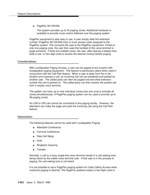 Page 1006Feature Descriptions
3-862Issue  3   March 1996 
nPagePac 50/100/200
This system provides up to 24 p aging zones. Ad d itional hardware is 
available to provide music and/or talkb ack over the paging system.
PagePac equipment is also easy to use. A user simply dials the extension 
number (PagePac 50/100/200 only) or trunk access code assigned to the 
PagePac system. This connects the user to the PagePac equipment. If there is 
only one p a ging zone, the user then uses the handset of the voice terminal...