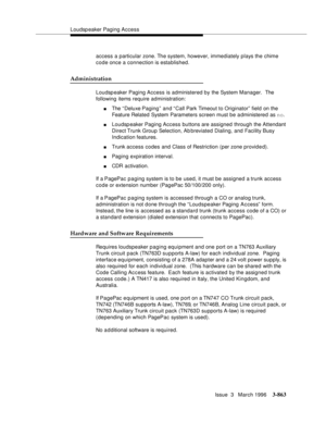 Page 1007Loudspeaker Paging Access
Issue  3   March 1996
3-863
access a particular zone. The system, however, immediately plays the chime 
code once a connection is esta blished.
Administration
Loudspeaker Paging Access is administered by the System Manager.  The 
following items require administration:
nThe “ Deluxe Paging” and “Call Park Timeout to Originator” field on the 
Feature Related System Parameters screen must be a dministered as no.
nLoudspeaker Paging Access buttons are assigned through the Attendant...