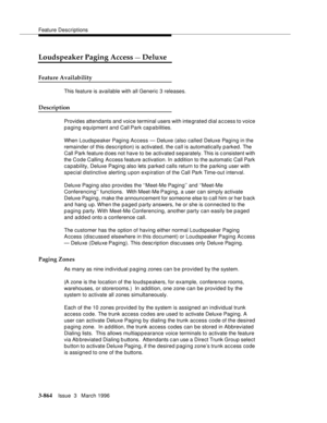 Page 1008Feature Descriptions
3-864Issue  3   March 1996 
Loudspeaker Paging Access — Deluxe
Feature Availability
This feature is available with all Generic 3 releases.
Description
Provides attendants and voice terminal users with inte grated dial access to voice 
paging equipment and Call Park capabilities.
When Loudspeaker Paging Access — Deluxe (also called Deluxe Paging in the 
remainder of this description) is activated, the call is automatically parked. The 
Call Park feature d oes not have to be activated...