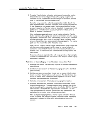 Page 1011Loudspeaker Paging Access — Deluxe
Issue  3   March 1996
3-867
5. Press the Transfer button before the administered loudspeaker paging 
timeout interval expires and go on-hook. (The p aging equipment is 
released, the call is parked and is now waiting to be answered, and the 
timer for the Call Park Time-out interval starts.)
If another party was on the call and was placed on hold in Step 1, that 
party is parked on the call and is connected to the paged party when he 
or she answers the call (answer-b...