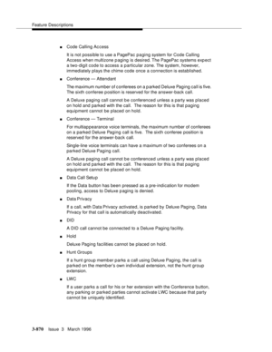 Page 1014Feature Descriptions
3-870Issue  3   March 1996 
nCode Calling Access
It is not possible to use a PagePac p a ging system for Code Calling 
Access when multizone paging is desired. The PagePac systems exp ect 
a two-digit code to access a particular zone. The system, however, 
immediately plays the chime code once a connection is established.
nConference — Attendant
The maximum number of conferees on a p arked Deluxe Paging call is five.  
The sixth conferee position is reserved for the answer-back...
