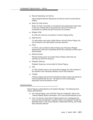 Page 1015Loudspeaker Paging Access — Deluxe
Issue  3   March 1996
3-871
nManual Originating Line Service
Users assigned Manual Originating Line Service cannot access Deluxe 
Paging.
nMusic-On-Hold Access
Music-On-Hold, if provided, is connected to the parked party when there 
is only one conferee left on the parked call. Music-On-Hold is not 
connected to a parked call with more than one conferee.
nMultiple LDNs
An LDN call cannot be connected to a Deluxe Paging facility.
nNight Service
If a night station user...