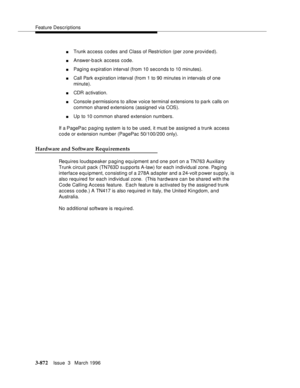 Page 1016Feature Descriptions
3-872Issue  3   March 1996 
nTrunk access codes and Class of Restriction (per zone provided).
nAnswer-b ack access code.
nPaging expiration interval (from 10 seconds to 10 minutes).
nCall Park expiration interval (from 1 to 90 minutes in intervals of one 
minute).
nCDR activation.
nConsole p ermissions to allow voice terminal extensions to park calls on 
common shared extensions (assigned via COS).
nUp to 10 common shared extension numbers.
If a PagePac p a ging system is to be used,...