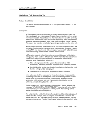 Page 1017Malicious Call Trace (MCT)
Issue  3   March 1996
3-873
3
Malicious Call Trace (MCT)
Feature Availability
This feature is available with Generic 3r V1 and optional with Generic 3 V2 and 
later releases.
Description
MCT provides a way for terminal users to notify a predefined set of users that 
they may be party to a malicious call. This set of users may then retrieve certain 
information related to the call. Based on this information, it is possible to identify 
the source of the malicious call or be...