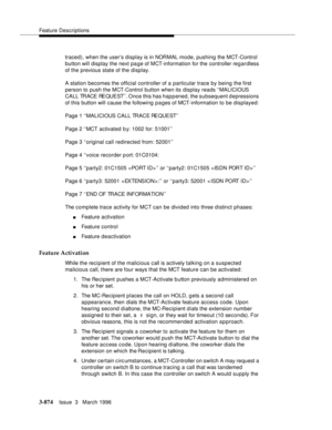 Page 1018Feature Descriptions
3-874Issue  3   March 1996 
traced), when the user’s display is in NORMAL mode, pushing the MCT-Control 
button will display the next page of MCT-information for the controller regardless 
of the previous state of the display.
A station becomes the official controller of a particular trace by being the first 
person to push the MCT-Control button when its display reads ‘‘MALICIOUS 
CALL TRACE REQUEST’’. Once this has happened, the subsequent depressions 
of this button will cause the...