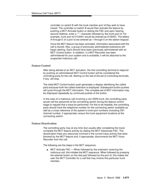 Page 1019Malicious Call Trace (MCT)
Issue  3   March 1996
3-875
controller on switch B with the trunk member port id they wish to have 
traced. The controller on switch B would then activate the feature by 
pushing a MCT-Activate button or dialing the FAC and upon hearing 
second dialtone, enter a ‘‘*’’ character followed by the trunk port i d. For 
example, trunk port id 01C0401 would be entered as 0130401. The letters 
A through E of a port i d are entered as 1 through 5 on the station keyp a d.
Once the MCT...