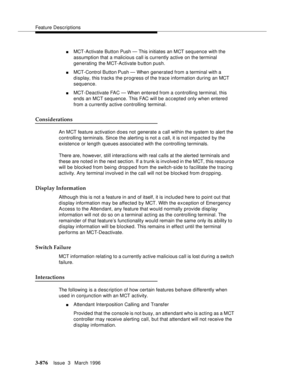 Page 1020Feature Descriptions
3-876Issue  3   March 1996 
nMCT-Activate Button Push — This initiates an MCT sequence with the 
assumption that a malicious call is currently active on the terminal 
generating the MCT-Activate button push.
nMCT-Control Button Push — When generated from a terminal with a 
display, this tracks the progress of the trace information during an MCT 
sequence.
nMCT-Deactivate FAC — When entered from a controlling terminal, this 
ends an MCT sequence. This FAC will be accepted only when...