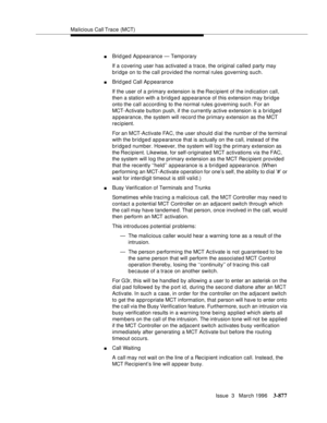 Page 1021Malicious Call Trace (MCT)
Issue  3   March 1996
3-877
nBrid ged Appearance — Temporary
If a covering user has activated a trace, the original called party may 
bridge on to the call provided the normal rules governing such.
nBrid ged Call Ap pearance
If the user of a primary extension is the Recipient of the indication call, 
then a station with a bridged appearance of this extension may bridge 
onto the call according to the normal rules g overning such. For an 
MCT-Activate button push, if the...