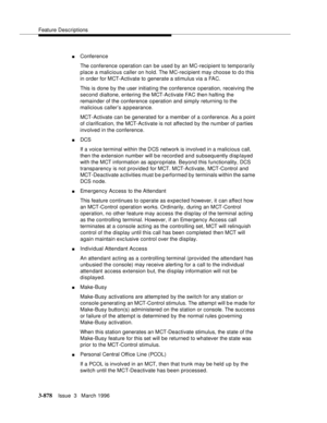 Page 1022Feature Descriptions
3-878Issue  3   March 1996 
nConference
The conference operation can be used by an MC-recipient to temporarily 
place a malicious caller on hold. The MC-recipient may choose to d o this 
in order for MCT-Activate to generate a stimulus via a FAC.
This is done by the user initiating the conference operation, receiving the 
second dialtone, entering the MCT-Ac tivate FAC then halting the 
remainder of the conference operation and simply returning to the 
malicious caller’s appearance....