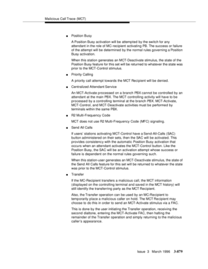 Page 1023Malicious Call Trace (MCT)
Issue  3   March 1996
3-879
nPosition Busy
A Position  Busy  activation  will be attemp ted by the switch for any 
attendant in the role of MC-recipient activating PB. The success or failure 
of the attempt will be determined by the normal rules governing a Position 
Busy activation.
When this station generates an MCT-Deactivate stimulus, the state of the 
Position Busy feature for this set will be returned to whatever the state was 
prior to the MCT-Control stimulus.
nPriority...