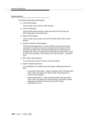 Page 1024Feature Descriptions
3-880Issue  3   March 1996 
Administration
The following describes administration.
nCOR Administration
This provides a user access to MCT features.
nFAC Ad ministration
This provides Feature Access Codes with which MCT-Activate and 
MCT-Deactivate may be performed.
nStation Administration
This provides a user access to the MCT-Activate and/or MCT-Control 
buttons.
nSystem Parameters Ad ministration
This determines a p plication of a tone audible to all parties during the 
recording...