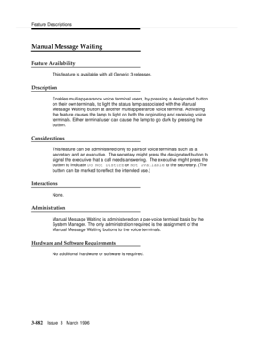 Page 1026Feature Descriptions
3-882Issue  3   March 1996 
Manual Message Waiting
Feature Availability
This feature is available with all Generic 3 releases.
Description
Enables multiap p earance voice terminal users, by pressing a designated button 
on their own terminals, to light the status lamp associated with the Manual 
Message Waiting button at another multiappearance voice terminal. Activating 
the feature causes the lamp to light on both the originating and receiving voice 
terminals. Either terminal user...