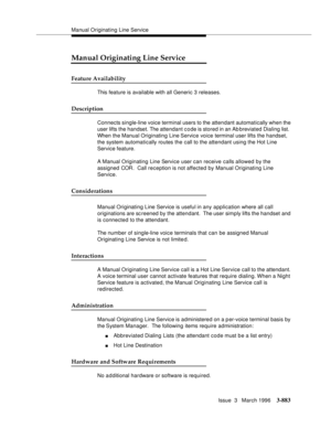 Page 1027Manual Originating Line Service
Issue  3   March 1996
3-883
Manual Originating Line Service
Feature Availability
This feature is available with all Generic 3 releases.
Description
Connects single-line voice terminal users to the attendant automatically when the 
user lifts the handset. The attendant code is stored in an Ab breviated Dialing list.  
When the Manual Originating Line Service voice terminal user lifts the handset, 
the system automatically routes the call to the attendant using the Hot Line...