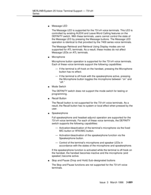 Page 1033MERLIN® /System 25 Voice Terminal Su p port  —  731xH 
Series
Issue  3   March 1996
3-889
nMessage LED
The Message LED is supported for the 731xH voice terminals. This LED is 
controlled by existing AUDIX and Leave Word Calling features on the 
DEFI NI TY switch. With these terminals, users cannot control the state of 
the Message LED by pressing the Message buttons. The Message LED 
operation is i dentical to that provided by the 7400 series voice terminals.
The Mess a ge Retrieval and Retrieval Using...