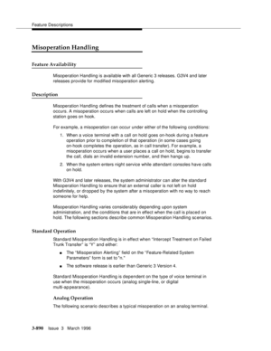 Page 1034Feature Descriptions
3-890Issue  3   March 1996 
Misoperation Handling
Feature Availability
Misoperation Handling is available with all Generic 3 releases. G3V4 a n d later 
releases provide for modified misoperation alerting.
Description
Misoperation Handling defines the treatment of calls when a misoperation 
occurs. A misoperation occurs when calls are left on hold when the controlling 
station g oes on hook.
For exam ple, a misoperation can occur under either of the following conditions:
1. When a...