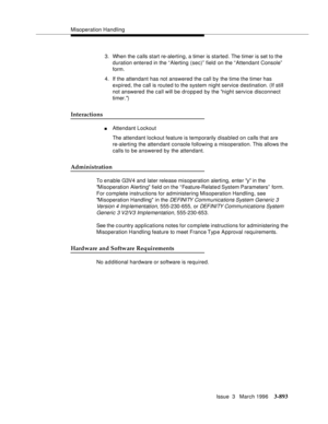 Page 1037Misoperation Handling
Issue  3   March 1996
3-893
3. When the calls start re-alerting, a timer is started. The timer is set to the 
duration entered in the “Alerting (sec)” field on the “Attendant Console”  
form.
4. If the attendant has not answered the call by the time the timer has 
expired, the call is routed to the system night service destination. (If still 
not answered the call will be dropped by the night service disconnect 
timer.)
Interactions
nAttendant Lockout
The attendant lockout feature...