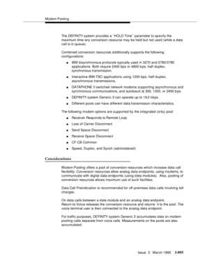 Page 1039Modem Poolin g
Issue  3   March 1996
3-895
The DEFI NI TY s yst em  provides a ‘‘HOLD Time’’ parameter to sp ecify the 
maximum time any conversion resource may be held but not used (while a data 
call is in queue).
Combined conversion resources additionally supports the following 
configurations:
nIBM bisynchronous protocols typically used in 3270 and 2780/3780 
applications. Both require 2400 bps or 4800 b ps, half-duplex, 
synchronous transmission.
nInteractive IBM-TSO  a p p lications using 1200 bps,...