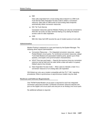 Page 1041Modem Poolin g
Issue  3   March 1996
3-897
nDMI 
Data calls originated from a local analog data endpoint to a DMI trunk 
must dial the Data Origination Ac cess Code to obtain a conversion 
resource. Data calls on DMI trunks to local analog data endpoints 
automatically obtain conversion resources.
nDS1 Tie Trunk Service 
Conversion resources used for Modem Pooling can only be connected to 
AVD DS1 tie trunks via Data Terminal Dialing or by dialing the feature 
access code for data origination.
nCDR 
With...