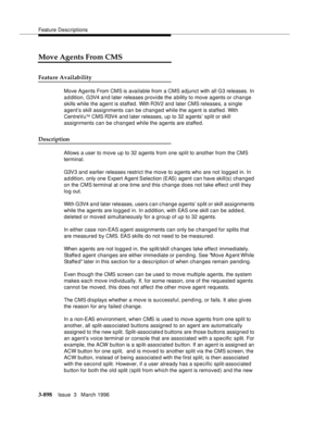 Page 1042Feature Descriptions
3-898Issue  3   March 1996 
Move Agents From CMS
Feature Availability
Move Agents From CMS is available from a CMS adjunct with all G3 releases. In 
a d dition, G3V4 a n d later releases provide the a bility to move agents or change 
skills while the agent is staffed. With R3V2 and later CMS releases, a single 
agent’s skill assignments can be changed while the agent is staffed. With 
CentreVu
TM CMS R3V4 and later releases, up to 32 a gents’ split or skill 
assignments can be...