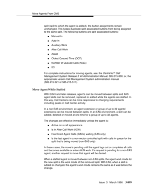 Page 1043Move Agents From CMS
Issue  3   March 1996
3-899
split (sp lit to which the agent is added), the button assignments remain 
unchanged. This keeps duplicate split-associated buttons from being assigned 
to the same split. The following buttons are sp lit-associated b uttons:
nManual-In
nAuto-In
nAuxiliary Work
nAfter Call Work
nAssist
nOldest Queued Time (OQT)
nNumber of Queued Calls (NQC)
nICI
For complete instructions for moving agents, see: the 
CentreVuTM Call 
Management System Release 3 V4...