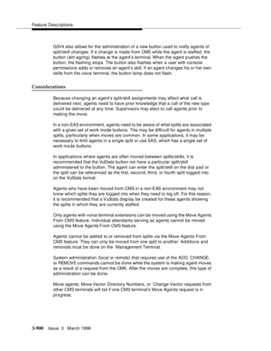 Page 1044Feature Descriptions
3-900Issue  3   March 1996 
G3V4 also allows for the administration of a new button used to notify agents of 
split/skill changes. If a change is made from CMS while the agent is staffed, the 
button (alrt-agchg) flashes at the a gent’s terminal. When the a gent p ushes the 
button, the flashing stops. The button also flashes when a user with console 
permissions adds or removes an agent’s skill. If an a gent changes his or her own 
skills from the voice terminal, the button lamp...