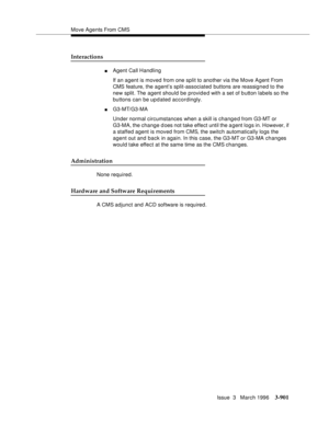 Page 1045Move Agents From CMS
Issue  3   March 1996
3-901
Interactions
nAgent Call Handling
If an agent is moved from one split to another via the Move Agent From 
CMS feature, the agent’s split-associated buttons are reassigned to the 
new split. The agent should be provided with a set of button labels so the 
buttons can be updated accordingly.
nG3-MT/G3-MA
Under normal circumstances when a skill is changed from G3-MT or 
G3-MA, the change does not take effect until the a gent logs in. However, if 
a staffed...