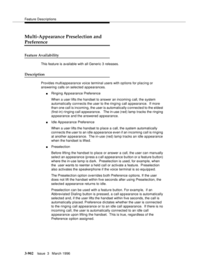 Page 1046Feature Descriptions
3-902Issue  3   March 1996 
Multi-Appearance Preselection and 
Preference
Feature Availability
This feature is available with all Generic 3 releases.
Description
Provides multiappearance voice terminal users with options for placing or 
answering calls on selected a p pearances.
nRinging Appearance Preference
When a user lifts the handset to answer an incoming call, the system 
automatically connects the user to the ringing call a p pearance.  If more 
than one call is incoming, the...