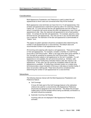 Page 1047Multi-Appearance Preselection and Preference
Issue  3   March 1996
3-903
Considerations
Multi-Appearance Preselection and Preference is used to select the call 
appearances to which users are connected when they lift the handset.
Multi-appearance voice terminals can have from 2 to 10 call appearances. One 
of these call a p pearances is reserved for placing calls or for receiving a Priority 
Calling call.  If a voice terminal has two call appearances and one of them is 
active, a nonpriority call c annot...