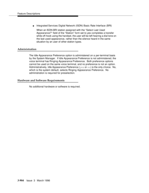 Page 1048Feature Descriptions
3-904Issue  3   March 1996 
nIntegrated Services  Digital  Network (ISDN) Basic Rate Interface (BRI)
When an ISDN-BRI station assigned with the “Select Last Used 
Appearance?” field of the “Station” form set to yes completes a transfer 
while off-hook using the handset, the user will be left hearing a dial tone on 
the last-used appearance, rather than the silence heard in the same 
situation by an user of other station types.
Administration
The I dle Ap p earance Preference option...