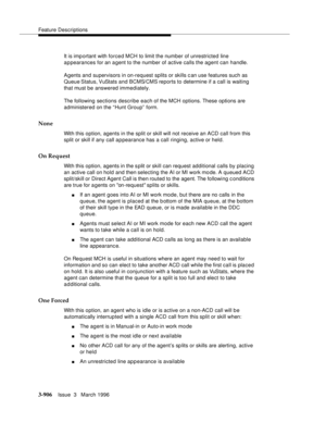 Page 1050Feature Descriptions
3-906Issue  3   March 1996 
It is imp ortant with forced MCH to limit the number of unrestricted line 
appearances for an agent to the number of active calls the agent can handle.
Agents and supervisors in on-request splits or skills c an use features such as 
Queue Status, VuStats and BCMS/CMS  reports to determine if a call is waiting 
that must be answered immediately.
The following sections describe each of the MCH options. These options are 
administered on the “Hunt Group”...