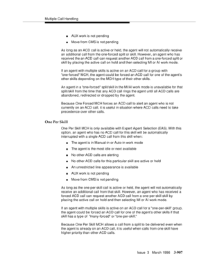 Page 1051Multiple Call Handling
Issue  3   March 1996
3-907
nAUX work is not pending
nMove from CMS is not pending
As long as an ACD call is active or held, the agent will not automatically receive 
an a d ditional call from the one-forced split or skill. However, an agent who has 
received the an ACD call can request another ACD c all from a one-forced split or 
skill by placing the active call on hold and then selecting MI or AI work mode.
If an agent with multiple skills is active on an ACD call for a group...