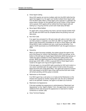 Page 1055Multiple Call Handling
Issue  3   March 1996
3-911
nDirect Agent Calling
Since ACD a gents can service multiple calls from the MCH skills that the 
agent has logged in to, the agent can handle multiple Direct Agent calls 
from the MCH skills. When a Direct Agent call is queued in a split/skill, the 
queue status indicator for the split/skill will not b e lit when a Direct Agent 
call is queued. ACD agents will be notified that Direct Agent calls are 
waiting by a ring p ing and the current work mode lamp...