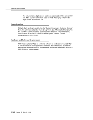 Page 1056Feature Descriptions
3-912Issue  3   March 1996 
The call prompting digits shown are those associated with the active ACD 
call. If the agent reconnects to a call on hold, the display will show the 
digits for the reconnected call.
Administration
Multiple Call Handling is enabled on the “System-Parameters Customer Options”  
form. It is administered on the “Hunt Group”  form. See “Multiple Call Handling” in 
the 
DEFINITY Communications System Generic 3 Version 4 Im plementation, 
555-230-655, or 
DEFI...
