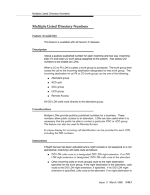 Page 1057Multiple Listed Directory Numbers
Issue  3   March 1996
3-913
Multiple Listed Directory Numbers
Feature Availability
This feature is available with all Generic 3 releases.
Description
Allows a publicly published number for each incoming and two-way (incoming 
side) FX and local CO trunk group assigned to the system.  Also allows DID 
numbers to be treated as LDNs.
When a CO or FX LDN is c alled, a trunk group is accessed.  The trunk group then 
routes the call to the incoming destination designated for...