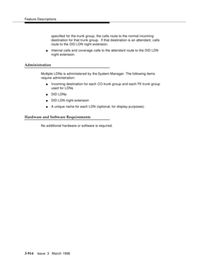 Page 1058Feature Descriptions
3-914Issue  3   March 1996 
specified for the trunk group, the calls route to the normal incoming 
destination for that trunk group.  If that destination is an attendant, calls 
route to the DID LDN night extension.
nInternal calls and coverage calls to the attendant route to the DID LDN 
night extension.
Administration
Multiple LDNs is administered by the System Manager. The following items 
require administration:
nIncoming destination for each CO trunk group and each FX trunk...