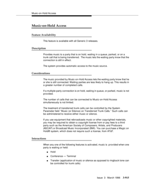 Page 1059Music-on-Hold Access
Issue  3   March 1996
3-915
Music-on-Hold Access
Feature Availability
This feature is available with all Generic 3 releases.
Description
Provides music to a party that is on hold, waiting in a queue, parked, or on a 
trunk call that is being transferred.  The music lets the waiting party know that the 
connection is still in effect.
The system provides automatic access to the music sourc e. 
Considerations
The music provided b y Music-on-Hold Access lets the waiting party know that...