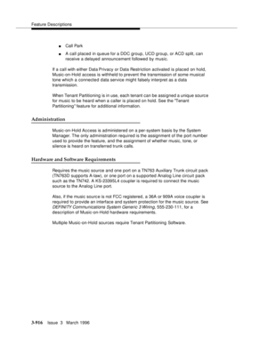 Page 1060Feature Descriptions
3-916Issue  3   March 1996 
nCall Park
nA call placed in queue for a DDC group, UCD group, or ACD split, can 
receive a delayed announcement followed by music.
If a call with either Data Privacy or Data Restriction activated is placed on hold, 
Music-on-Hold access is withheld to prevent the transmission of some musical 
tone which a connected data service might falsely interpret as a data 
transmission.
When Tenant Partitioning is in use, each tenant can be assigned a unique sourc e...