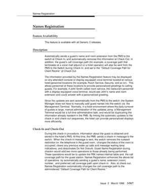 Page 1061Names Re gistration
Issue  3   March 1996
3-917
Names Registration
Feature Availability
This feature is available with all Generic 3 releases.
Description
Automatically sends a guest’s name and room extension from the PMS to the 
switch at Check-In, and automatically removes this information at Check-Out. In 
a d dition, the guest’s call coverage path (for example, a coverage path that 
terminates at a voice mail adjunct or a hotel operator) will also be sent from the 
PMS to the Switch during Check-In,...