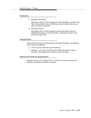 Page 1067Network Access — Private
Issue  3   March 1996
3-923
Interactions
nAttendant Call Waiting
G3i-Global, G3V2, and later releases provide Call Waiting via Italian TGU/ 
TGE (main/satellite) trunks. Call Waiting is also provided in Italy and all 
other countries through DCS.
nAttendant Intrusion
G3i-Global, G3V2, and later releases provide Attendant Intrusion on 
Satellite PBX stations via TGU/TGE trunks.  Attendant Intrusion is also 
provided through DCS.
Administration
Private Network Access is...