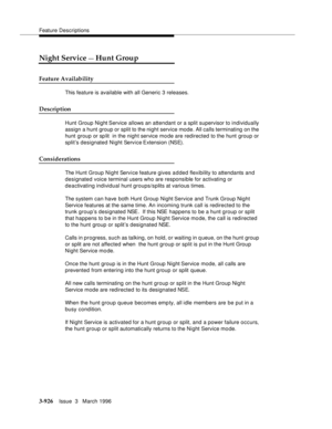 Page 1070Feature Descriptions
3-926Issue  3   March 1996 
Night Service — Hunt Group
Feature Availability
This feature is available with all Generic 3 releases.
Description
Hunt Group Night Service allows an attendant or a split supervisor to individually 
assign a hunt group or split to the night service mode. All calls terminating on the 
hunt group or sp lit  in the night service mode are redirected to the hunt group or 
split’s designated Night Service Extension (NSE).
Considerations
The Hunt Group Night...