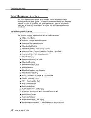 Page 108Functional Description
2-2Issue  3   March 1996 
Voice Management Overview
The Voice Management features try to meet the individual communications 
needs of everyone in the system.  As the individual needs change, the assigned 
features can also be changed. The Voice Management features provide many 
important services with benefits such as saving time and making calling more 
convenient.
Voice Management Features
The following features are associated with Voice Management:
nAbbreviated Dialing...