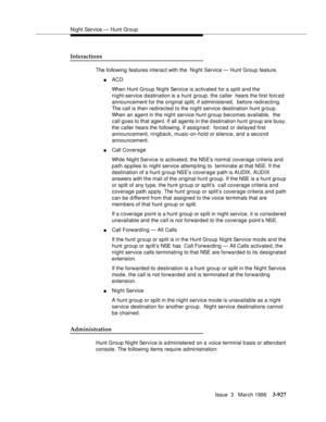 Page 1071Night Service — Hunt Group
Issue  3   March 1996
3-927
Interactions
The following features interact with the  Night Service — Hunt Group feature.
nACD 
When Hunt Group Night Service is activated for a split and the 
night-service d estination is a hunt group, the caller  hears the first forc ed 
announcement for the original split, if administered,  before redirecting.   
The call is then redirected to the night service destination hunt group. 
When an agent in the night service hunt group becomes...