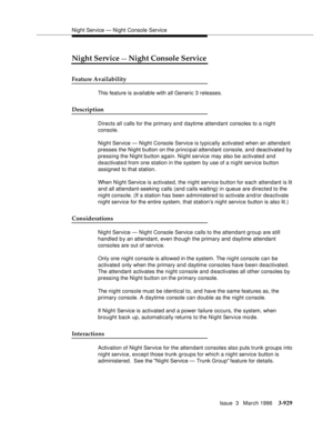 Page 1073Night Service — Night Console Service
Issue  3   March 1996
3-929
Night Service — Night Console Service
Feature Availability
This feature is available with all Generic 3 releases.
Description
Directs all calls for the primary and daytime attendant consoles to a night 
console.
Night Service — Night Console Service is typically activated when an attendant 
presses the Night button on the principal attendant console, and deactivated by 
pressing the Night button again. Night service may also be activated...