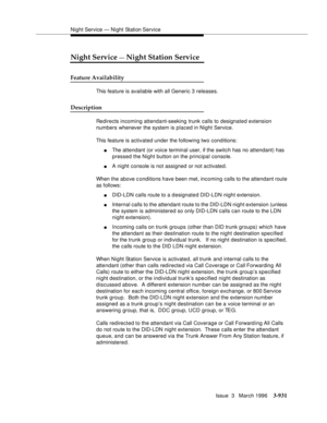 Page 1075Night Service — Night Station Service
Issue  3   March 1996
3-931
Night Service — Night Station Service
Feature Availability
This feature is available with all Generic 3 releases.
Description
Redirects incoming attendant-seeking trunk calls to designated extension 
numbers whenever the system is placed in Night Service.
This feature is activated under the following two conditions:
nThe attendant (or voice terminal user, if the switch has no attendant) has 
pressed the Night button on the principal...