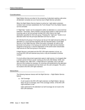 Page 1076Feature Descriptions
3-932Issue  3   March 1996 
Considerations
Night Station Service provides for the answering of attendant-seeking calls when 
all attendant consoles are out of service d ue to Night Service activation.
When the Night Station Service feature is active but  night station extension 
numbers have not been established, the Trunk Answer From Any Station feature 
can be activated.
A ‘‘Night-Serv’’ button can be assigned to either an attendant or a voice terminal 
extension. This button, when...