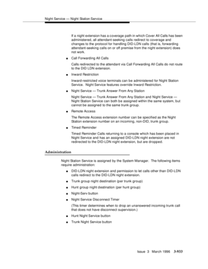 Page 1077Night Service — Night Station Service
Issue  3   March 1996
3-933
If a night extension has a c overage path in which Cover All Calls has been 
administered, all attendant-seeking calls redirect to coverage and 
changes to the protocol for handling DID-LDN calls (that is, forwarding 
attendant-seeking calls on or off premise from the night extension) does 
not work.
nCall Forwarding All Calls
Calls redirected to the attendant via Call Forwarding All Calls do not route 
to the DID LDN extension.
nInward...