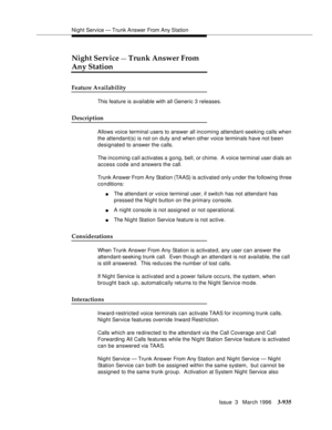 Page 1079Night Service — Trunk Answer From Any Station
Issue  3   March 1996
3-935
Night Service — Trunk Answer From 
Any Station
Feature Availability
This feature is available with all Generic 3 releases.
Description
Allows voice terminal users to answer all incoming attendant-seeking calls when 
the attendant(s) is not on duty and when other voice terminals have not been 
designated to answer the calls.
The incoming call activates a gong, bell, or chime.  A voice terminal user dials an 
access code and answers...